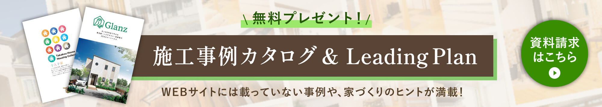 施工事例カタログ＆Glanz Leading Plan　無料プレゼント　WEBサイトには載っていない事例や、家づくりのヒントが満載！