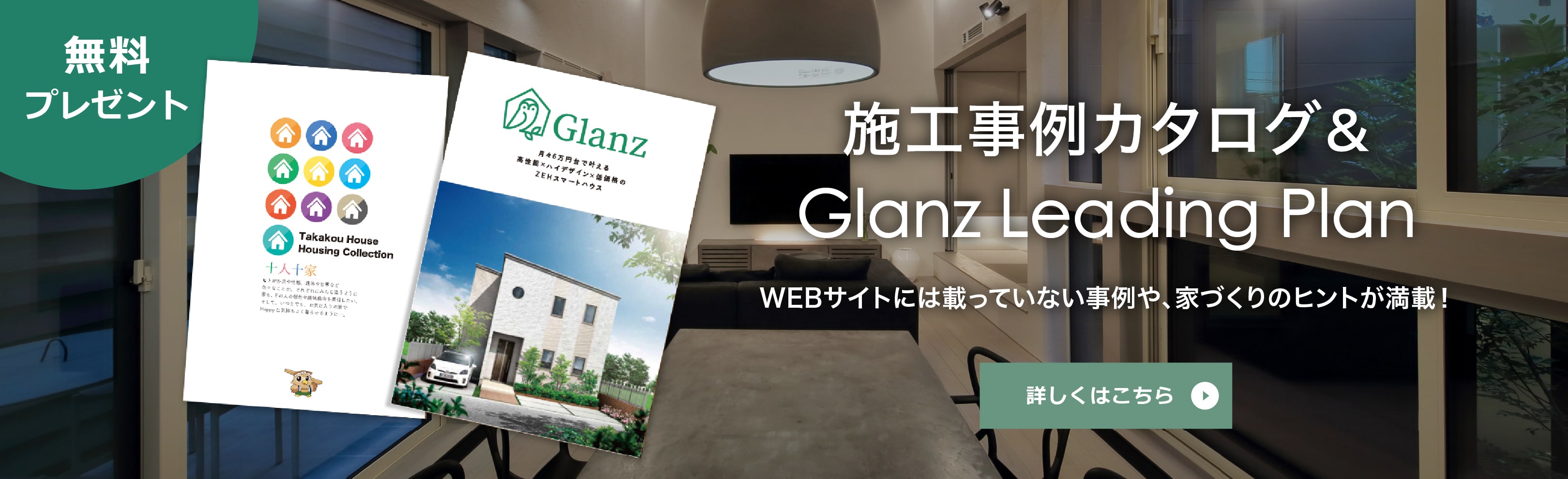 施工事例カタログ＆Glanz Leading Plan　無料プレゼント　WEBサイトには載っていない事例や、家づくりのヒントが満載！　カタログ請求はこちら